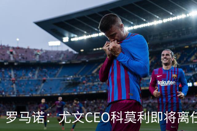 罗马诺：尤文CEO科莫利即将离任，卡内瓦利是继任主要人选